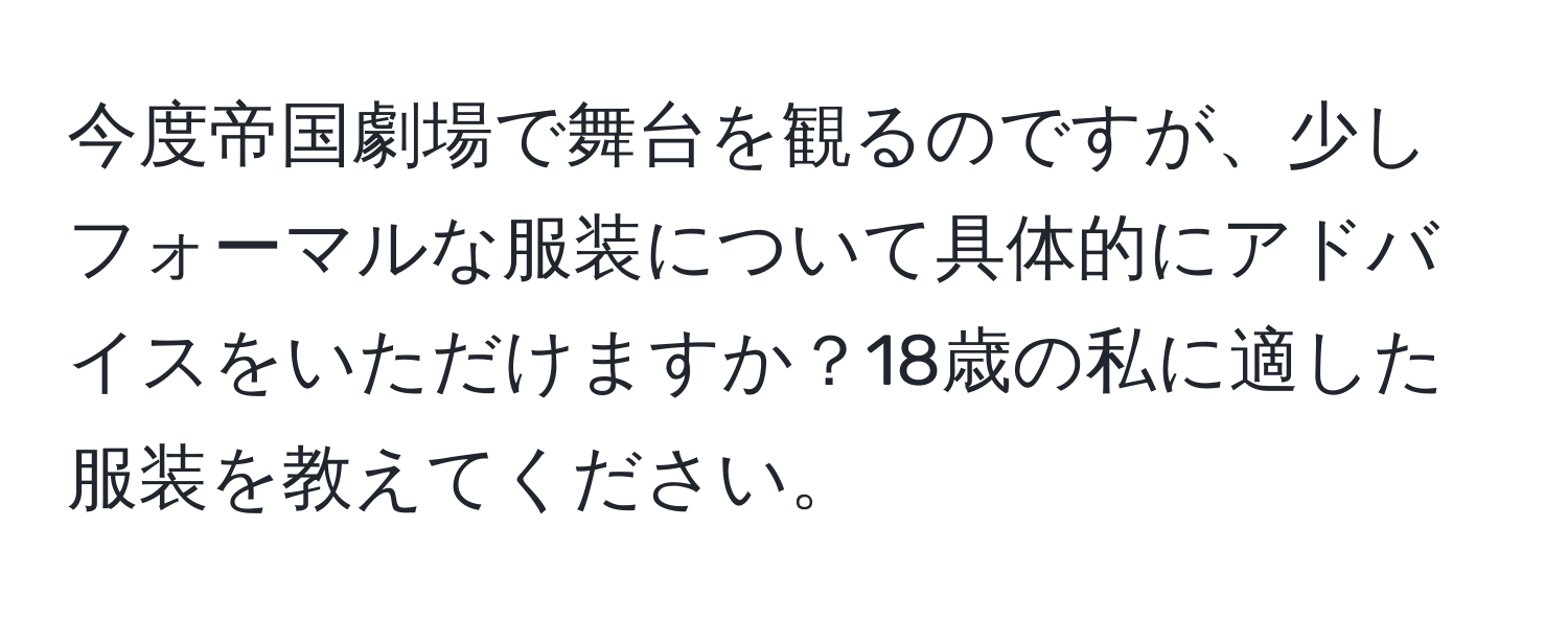 今度帝国劇場で舞台を観るのですが、少しフォーマルな服装について具体的にアドバイスをいただけますか？18歳の私に適した服装を教えてください。