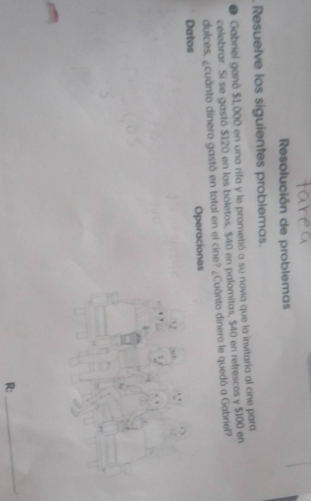 Resolución de problemas 
Resuelve los siguientes problemas. 
Gabriel ganó $1,000 en una rifa y le prometió a su novia que la invitaria al cine para 
celebrar. Si se gastó $120 en los boletos, $40 en palomitas, $40 en refrescos y $100 en 
dulces, ¿cuánto dinero gastó en total en el cine? ¿Cuánto dinero le quedó a Gabriel? 
Datos Operaciones 
R: 
_