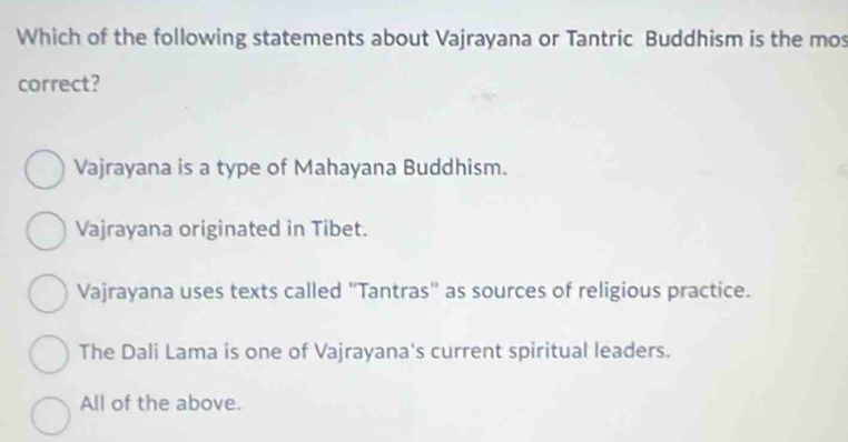 Which of the following statements about Vajrayana or Tantric Buddhism is the mos
correct?
Vajrayana is a type of Mahayana Buddhism.
Vajrayana originated in Tibet.
Vajrayana uses texts called "Tantras" as sources of religious practice.
The Dali Lama is one of Vajrayana's current spiritual leaders.
All of the above.