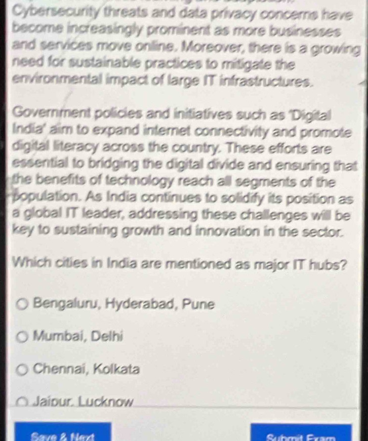 Cybersecurity threats and data privacy concems have
become increasingly prominent as more businesses
and services move online. Moreover, there is a growing
need for sustainable practices to mitigate the
environmental impact of large IT infrastructures.
Government policies and initiatives such as 'Digital
India' aim to expand internet connectivity and promote
digital literacy across the country. These efforts are
essential to bridging the digital divide and ensuring that
the benefits of technology reach all segments of the
population. As India continues to solidify its position as
a global IT leader, addressing these challenges will be
key to sustaining growth and innovation in the sector.
Which cities in India are mentioned as major IT hubs?
Bengaluru, Hyderabad, Pune
Mumbai, Delhi
Chennai, Kolkata
Jaipur Lucknow
Save 2 Nart C