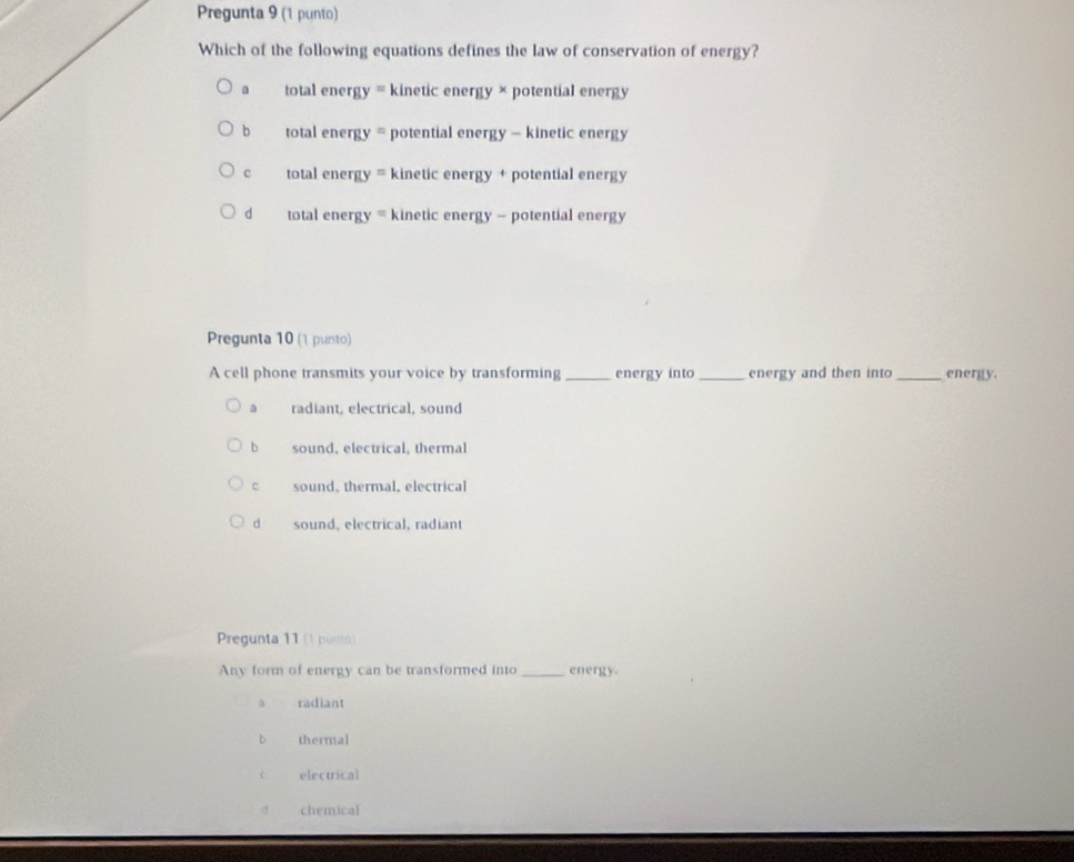 Pregunta 9 (1 punto)
Which of the following equations defines the law of conservation of energy?
a total energy = kinetic energy × potential energy
b total energy = potential energy - kinetic energy
c total energy = kinetic energy + potential energy
d total energy = kinetic energy - potential energy
Pregunta 10 (1 punto)
A cell phone transmits your voice by transforming_ energy into_ energy and then into_ energy.
a radiant, electrical, sound
b sound, electrical, thermal
c sound, thermal, electrical
dì sound, electrical, radiant
Pregunta 11 (1 ponto)
Any form of energy can be transformed into _energy.
radiant
bì thermal
electrical
chemical