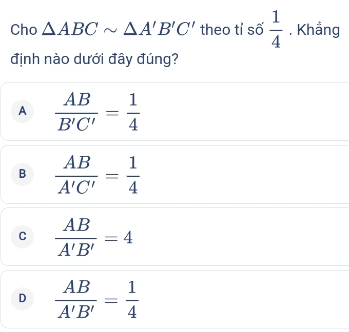 Cho △ ABCsim △ A'B'C' theo tỉ số  1/4 . Khẳng
định nào dưới đây đúng?
A  AB/B'C' = 1/4 
B  AB/A'C' = 1/4 
C  AB/A'B' =4
D  AB/A'B' = 1/4 