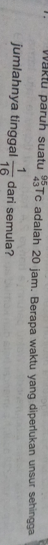 Waktu paruh suatu beginarrayr 95 43endarray Tc adalah 20 jam. Berapa waktu yang diperlukan unsur sehingga 
jumlahnya tinggal  1/16  dari semula?