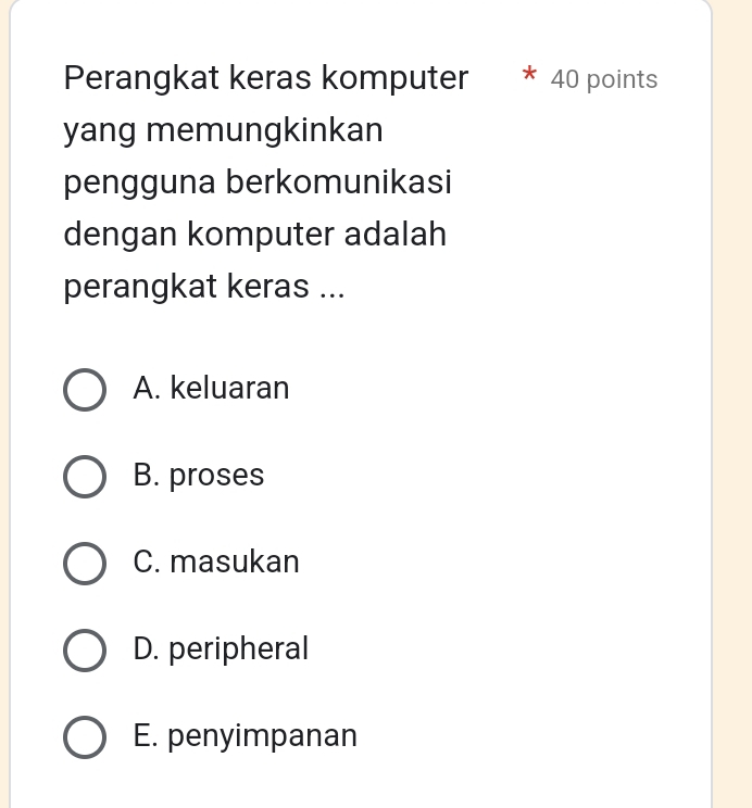 Perangkat keras komputer * 40 points
yang memungkinkan
pengguna berkomunikasi
dengan komputer adalah
perangkat keras ...
A. keluaran
B. proses
C. masukan
D. peripheral
E. penyimpanan