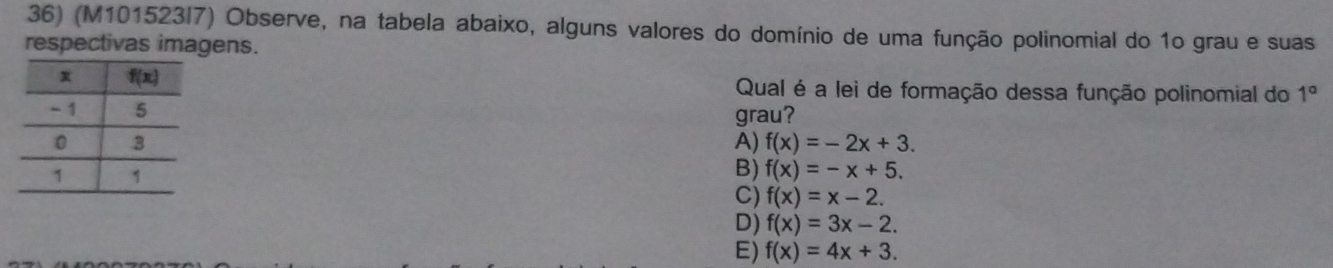 (M101523/7) Observe, na tabela abaixo, alguns valores do domínio de uma função polinomial do 1o grau e suas
respectivas imagens.
Qual é a lei de formação dessa função polinomial do 1°
grau?
A) f(x)=-2x+3.
B) f(x)=-x+5.
C) f(x)=x-2.
D) f(x)=3x-2.
E) f(x)=4x+3.