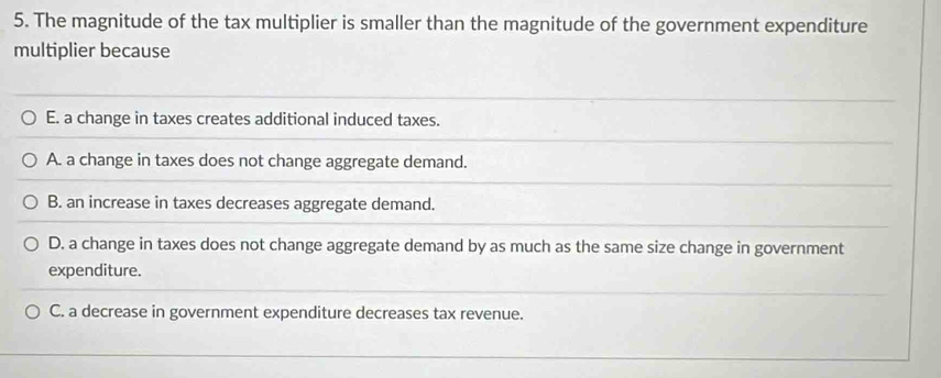 The magnitude of the tax multiplier is smaller than the magnitude of the government expenditure
multiplier because
E. a change in taxes creates additional induced taxes.
A. a change in taxes does not change aggregate demand.
B. an increase in taxes decreases aggregate demand.
D. a change in taxes does not change aggregate demand by as much as the same size change in government
expenditure.
C. a decrease in government expenditure decreases tax revenue.