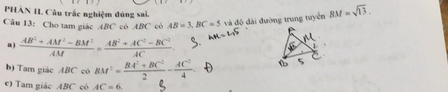 PHÀN II. Câu trắc nghiệm đủng sai. 
Câu 13: Cho tam giác ABC cỏ . 4BC có AB=3, BC=5 và độ dài đường trung tuyển BM=sqrt(13). 
a )  (AB^2+AM^2-BM^2)/AM = (AB^2+AC^2-BC^2)/AC 
b) Tam giác ABC có BM^2= (BA^2+BC^2)/2 - AC^2/4 . 
c) Tam giảc ABC cỏ AC=6.