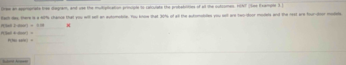 Draw an appropriate tree diagram, and use the multiplication principle to calculate the probabilities of all the outcomes. HINT [See Example 3.] 
Each day, there is a 40% chance that you will sell an automobile. You know that 30% of all the automobiles you sell are two-'door models and the rest are four-door models 
_
P(Sell 2· door)=0.08 x 
_
P(Sell 4-door)=
P(Nosale)=
_ 
Subent Answer