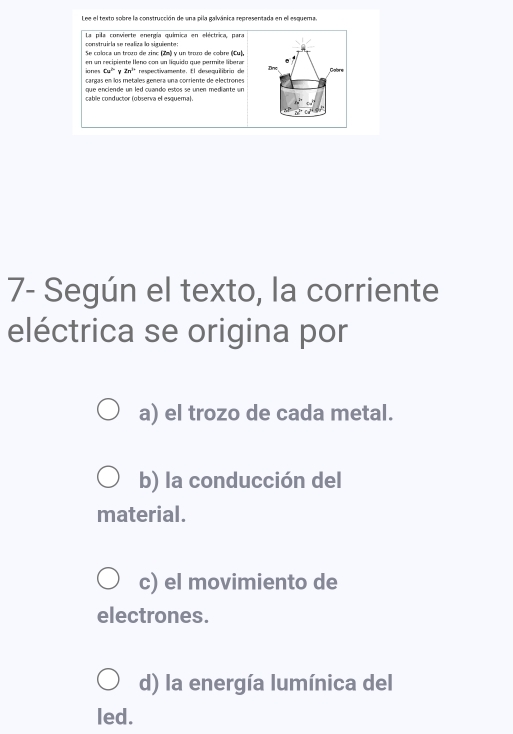 Lee el texto sobre la construcción de una pila galvánica representada en el esquema.
La pila corvierte energía química en eléctrica, para
construícla se realiza lo siguiente:
Se coloca un troro de zinc (Zm) y un troro de cobre (Cu),
ione en un recipiente leno con un líquido que permite liberar Gobre
6x^2y2n^ny72n^3 respectivamente. El desquilibrin de
Dnc
cargas en los metalles génera una corriente de electrones
q e e ncien de un led cuando estos se un en mediante sn 
cable conductor (observa el esquema).
7- Según el texto, la corriente
eléctrica se origina por
a) el trozo de cada metal.
b) la conducción del
material.
c) el movimiento de
electrones.
d) la energía lumínica del
led.