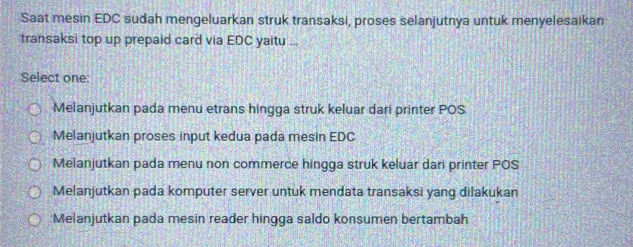 Saat mesin EDC sudah mengeluarkan struk transaksi, proses selanjutnya untuk menyelesaikan
transaksi top up prepaid card via EDC yaitu ...
Select one:
Melanjutkan pada menu etrans hingga struk keluar dari printer POS
Melanjutkan proses input kedua pada mesin EDC
Melanjutkan pada menu non commerce hingga struk keluar dari printer POS
Melanjutkan pada komputer server untuk mendata transaksi yang dilakukan
Melanjutkan pada mesin reader hingga saldo konsumen bertambah