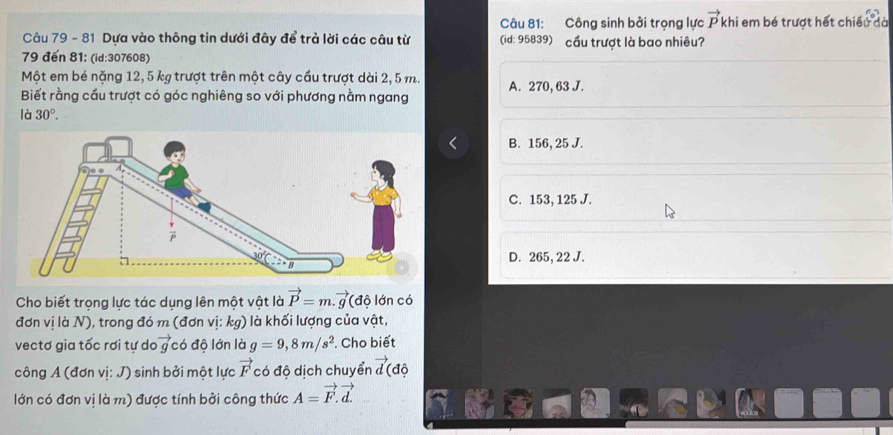 Công sinh bởi trọng lực vector Pkhi em bé trượt hết chiều đà
Câu 79 - 81 Dựa vào thông tin dưới đây để trả lời các câu từ (id: 95839) cầu trượt là bao nhiêu?
79 đến 81: (id:307608)
Một em bé nặng 12,5 kg trượt trên một cây cầu trượt dài 2, 5 m. A. 270, 63 J.
Biết rằng cầu trượt có góc nghiêng so với phương nằm ngang
là 30°.
B. 156, 25 J.
C. 153, 125 J.
D. 265, 22 J.
Cho biết trọng lực tác dụng lên một vật là vector P=m.vector g (độ lớn có
đơn vị là N), trong đó m (đơn vị: kg) l là khối lượng của vật,
vectơ gia tốc rơi tự da vector g có độ lớn là g=9,8m/s^2. Cho biết
công A (đơn vị: J) sinh bởi một lực vector F có độ dịch chuyển vector d độ
lớn có đơn vị là m) được tính bởi công thức A=vector F.vector d.