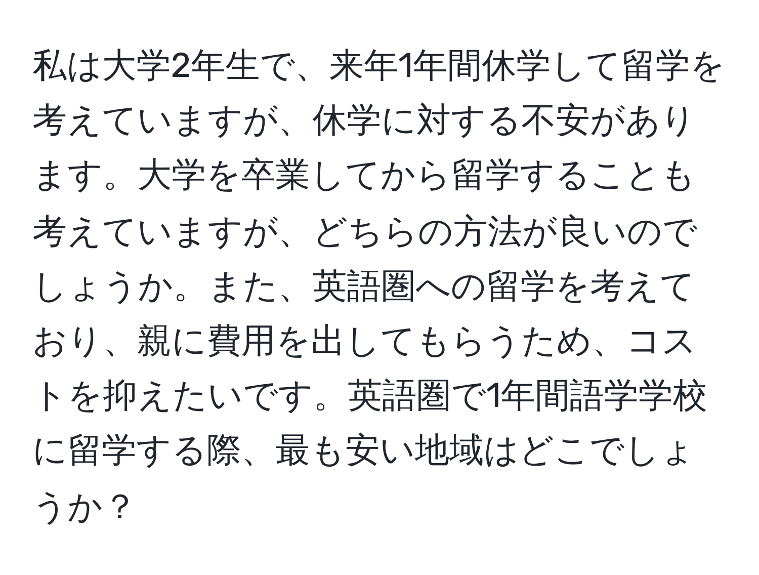 私は大学2年生で、来年1年間休学して留学を考えていますが、休学に対する不安があります。大学を卒業してから留学することも考えていますが、どちらの方法が良いのでしょうか。また、英語圏への留学を考えており、親に費用を出してもらうため、コストを抑えたいです。英語圏で1年間語学学校に留学する際、最も安い地域はどこでしょうか？