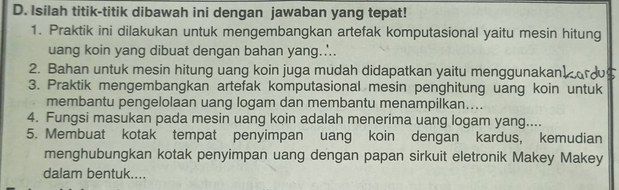 Isilah titik-titik dibawah ini dengan jawaban yang tepat! 
1. Praktik ini dilakukan untuk mengembangkan artefak komputasional yaitu mesin hitung 
uang koin yang dibuat dengan bahan yang..'.. 
2. Bahan untuk mesin hitung uang koin juga mudah didapatkan yaitu menggunakan! 
3. Praktik mengembangkan artefak komputasional mesin penghitung uang koin untuk 
membantu pengelolaan uang logam dan membantu menampilkan.... 
4. Fungsi masukan pada mesin uang koin adalah menerima uang logam yang.... 
5. Membuat kotak tempat penyimpan uang koin dengan kardus, kemudian 
menghubungkan kotak penyimpan uang dengan papan sirkuit eletronik Makey Makey 
dalam bentuk....