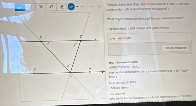 sqrt(± ) Fabiana claims that if you tell her the value of x and y , she can
use transformations to defermine the value of x
What might Fabiana be thinking? Do you believe her claim?
Use the sketch tool if it helps with your thinking.
she measured it
Edit my response
Your classmates said:
LORENZO CORTEZ LOPEZ
maybe shes measuring them, z looks smaller than y but bigger
than x
IKER TORRES GUERRA
i beileve fabina
COLLIN HAN
whe wants to use the alternate interior angle theorem to find the