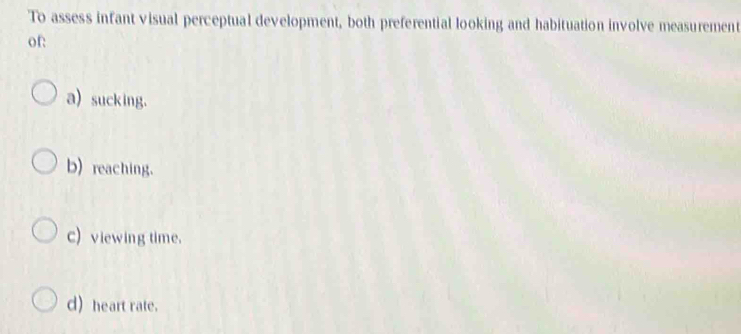 To assess infant visual perceptual development, both preferential looking and habituation involve measurement
of:
a) sucking.
b) reaching.
c) viewing time.
d) heart rate.