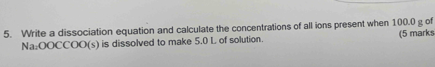 Write a dissociation equation and calculate the concentrations of all ions present when 100.0 g of 
Na₂OOCCOO(s) is dissolved to make 5.0 L of solution. (5 marks