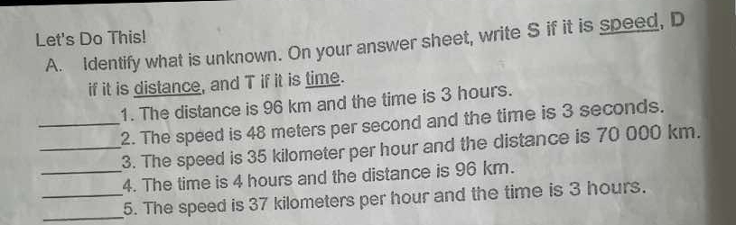 Let's Do This! 
A. Identify what is unknown. On your answer sheet, write S if it is speed, D
if it is distance, and T if it is time. 
1. The distance is 96 km and the time is 3 hours. 
_2. The speed is 48 meters per second and the time is 3 seconds. 
_3. The speed is 35 kilometer per hour and the distance is 70 000 km. 
_4. The time is 4 hours and the distance is 96 km. 
__5. The speed is 37 kilometers per hour and the time is 3 hours.