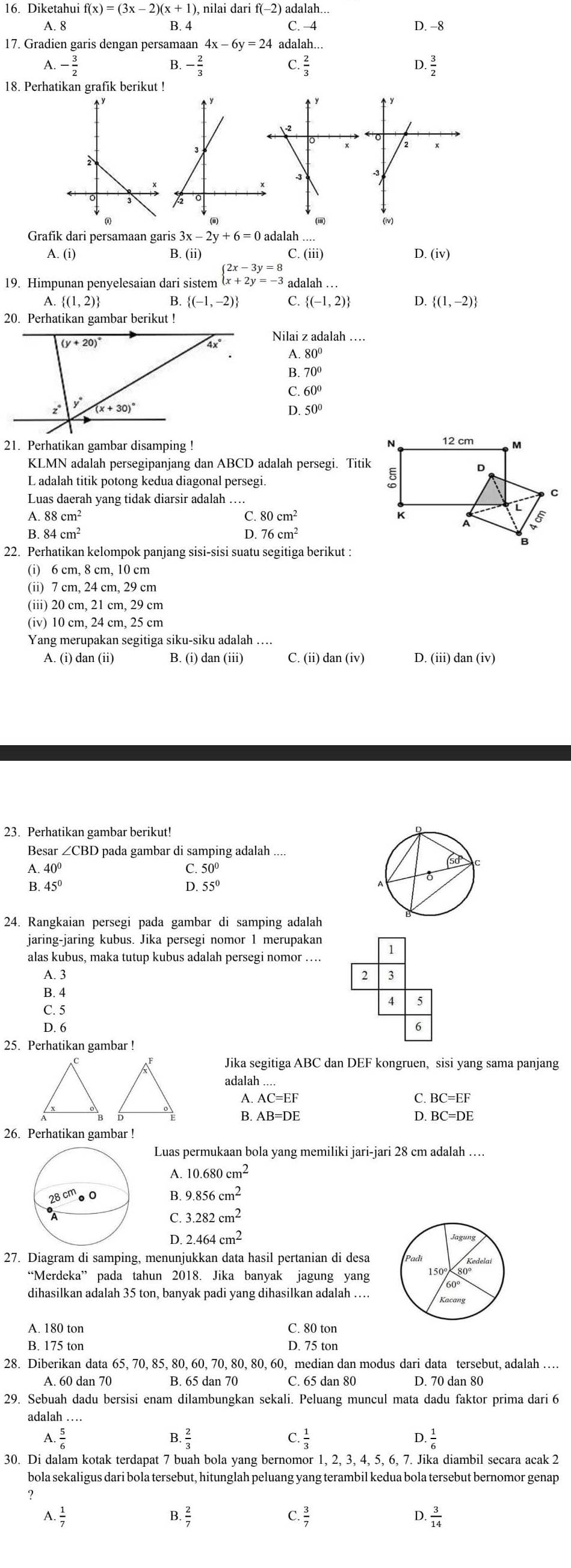 Diketahui f(x)=(3x-2)(x+1) ) nilai dari f(-2) adalah.
A. 8 B. 4 C. −4 D. −8
17. Gradien garis dengan persamaar adalah...
B

A. - 3/2  - 2/3  C.  2/3  . 3/2 
18. Perhatikan grafik berikut !
Grafik dari persamaan garis 3x-2y+6=0adalal 1
A.(i) C. (iii) D. (iv)
.(ii)
19. Himpunan penyelesaian dari sistem beginarrayl 2x-3y=8 x+2y=-3endarray. adalah ...
A  (1,2) 3. (-1,-2) C.  (-1,2) D.  (1,-2)
20. Perhatikan gambar berikut !
Nilai z adalah …
A. 80°
B. 70°
C. 60°
D 50°
21. Perhatikan gambar disamping !
KLMN adalah persegipanjang dan ABCD adalah persegi. Titik
L adalah titik potong kedua diagonal persegi.
Luas daerah yang tidak diarsir adalah
A. 88cm^2 C. 80cm^2
B. 84cm^2 D. 76cm^2
22. Perhatikan kelompok panjang sisi-sisi suatu segitiga berikut :
(i) 6 cm, 8 cm, 10 cm
(ii) 7 cm, 24 cm, 29 cm
(iii) 20 cm, 21 cm, 29 cm
(iv) 10 cm, 24 cm, 25 cm
Yang merupakan segitiga siku-siku adalah …
A. (i) dan (ii) B.(i)dan(iii C. (ii)dan(iv) D. (iii)dan(iv)
23. Perhatikan gambar berikut!
Besar ∠ CBD pada gambar di samping adalah ....
A. 40°
C. . 50°
6
♂
B 45°
D. 55°
24. Rangkaian persegi pada gambar di samping adalah
jaring-jaring kubus. Jika persegi nomor 1 merupakan 1
alas kubus, maka tutup kubus adalah persegi nomor …
A. 3 2 3
B. 4 5
4
C. 5
D. 6 6
25. Perhatikan gambar !
Jika segitiga ABC dan DEF kongruen, sisi yang sama panjang
adalah ....
A
C
B. AB=DE D. BC=DE
26. Perhatikan gambar !
Luas permukaan bola yang memiliki jari-jari 28 cm adalah …
A. 10.680cm^2
28^(cm)· 0 B 9.856cm^2
C 3.282cm^2
D 2.464cm^2
27. Diagram di samping, menunjukkan data hasil pertanian di desa
“Merdeka” pada tahun 2018. Jika banyak jagung yang 150° 80°
60°
dihasilkan adalah 35 ton, banyak padi yang dihasilkan adalah … Kacang
A. 180 ton C. 80 ton
B. 175 ton D. 75 ton
28. Diberikan data 65, 70, 85, 80, 60, 70, 80, 80, 60, median dan modus dari data tersebut, adalah …
A. 60 dan 70 B. 65 dan 70 C. 65 dan 80 D. 70 dan 80
29. Sebuah dadu bersisi enam dilambungkan sekali. Peluang muncul mata dadu faktor prima dari 6
adalah …
A  5/6 
B  2/3 
C  1/3 
D  1/6 
30. Di dalam kotak terdapat 7 buah bola yang bernomor 1, 2, 3, 4, 5, 6, 7. Jika diambil secara acak 2
bola sekaligus dari bola tersebut, hitunglah peluang yang terambil kedua bola tersebut bernomor genap
2
A. 1/7 
B  2/7 
C.  3/7   3/14 
D.