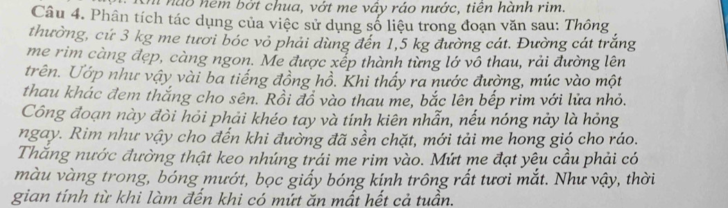 nào nem bởt chua, vớt me vây ráo nước, tiên hành rim. 
Câu 4. Phân tích tác dụng của việc sử dụng số liệu trong đoạn văn sau: Thông 
thường, cứ 3 kg me tươi bóc vỏ phải dùng đến 1,5 kg đường cát. Đường cát trắng 
me rim càng đẹp, càng ngon. Me được xếp thành từng lớ vô thau, rải đường lên 
trên. Ướp như vậy vài ba tiếng đồng hồ. Khi thấy ra nước đường, múc vào một 
thau khác đem thắng cho sên. Rồi đồ vào thau me, bắc lên bếp rim với lửa nhỏ. 
Công đoạn này đòi hỏi phải khéo tay và tính kiên nhẫn, nếu nóng nảy là hỏng 
ngay. Rim như vậy cho đến khi đường đã sền chặt, mới tải me hong gió cho ráo. 
Thăng nước đường thật keo nhúng trái me rim vào. Mứt me đạt yêu cầu phải có 
màu vàng trong, bóng mướt, bọc giấy bóng kính trông rất tươi mắt. Như vậy, thời 
gian tính từ khi làm đến khi có mứt ăn mất hết cả tuần.