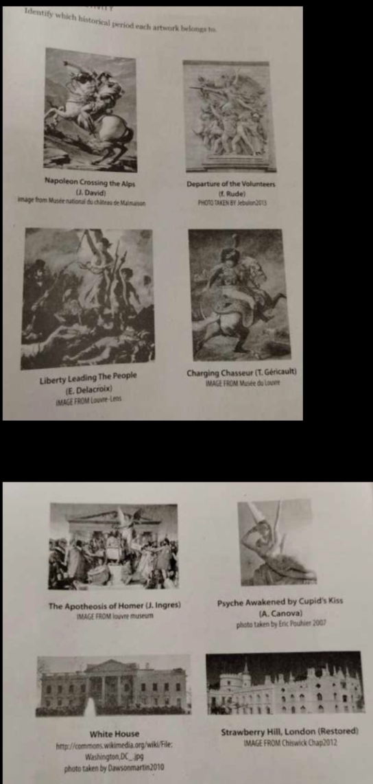 Identify which historical period each artwork belongs to. 
Napoleon Crossing the Alps Departure of the Volunteers 
(J. David) (f. Rude) 
image from Musée national du château de Malmaison PHOTO TAKEN BY Jebulon2013 
Liberty Leading The People Charging Chasseur (T. Géricault) 
IMAGE FROM Musée du Louvre 
(E. Delacroix) 
IMAGE FROM Louvre-Lens 
The Apotheosis of Homer (J. Ingres) Psyche Awakened by Cupid's Kiss 
IMAGE FROM louvre museum (A. Canova) 
photo taken by Eric Pouhier 2007 
White House Strawberry Hill, London (Restored) 
http://commons.wikimedia.org/wiki/File: IMAGE FROM Chiswick Chap2012 
Washington,DC_.jpg 
photo taken by Dawsonmartin2010