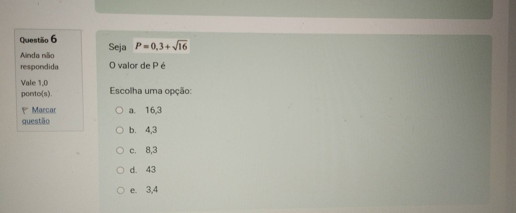 Seja P=0,3+sqrt(16)
Ainda não
respondida O valor de P é
Vale 1,0
ponto(s).
Escolha uma opção:
Marcar a. 16, 3
questão
b. 4, 3
c. 8, 3
d. 43
e. 3, 4