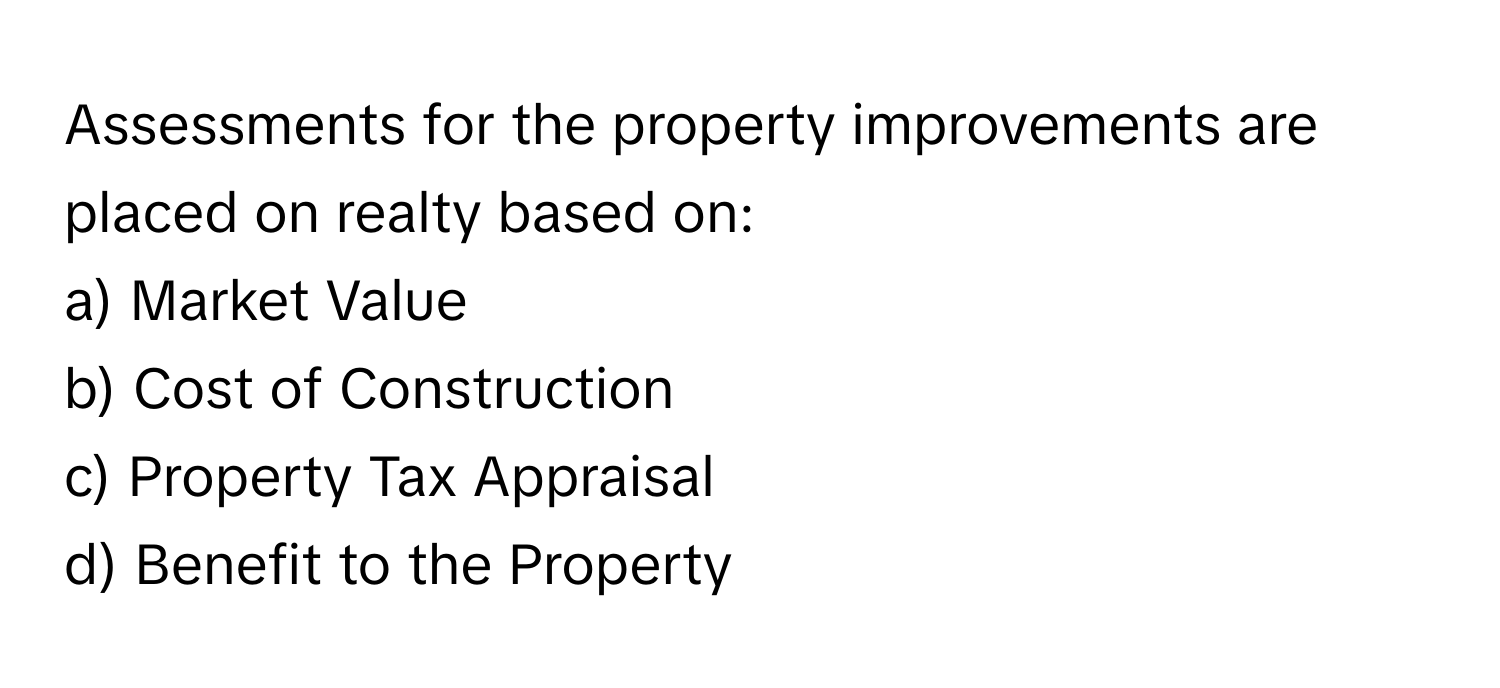 Assessments for the property improvements are placed on realty based on:

a) Market Value
b) Cost of Construction
c) Property Tax Appraisal
d) Benefit to the Property