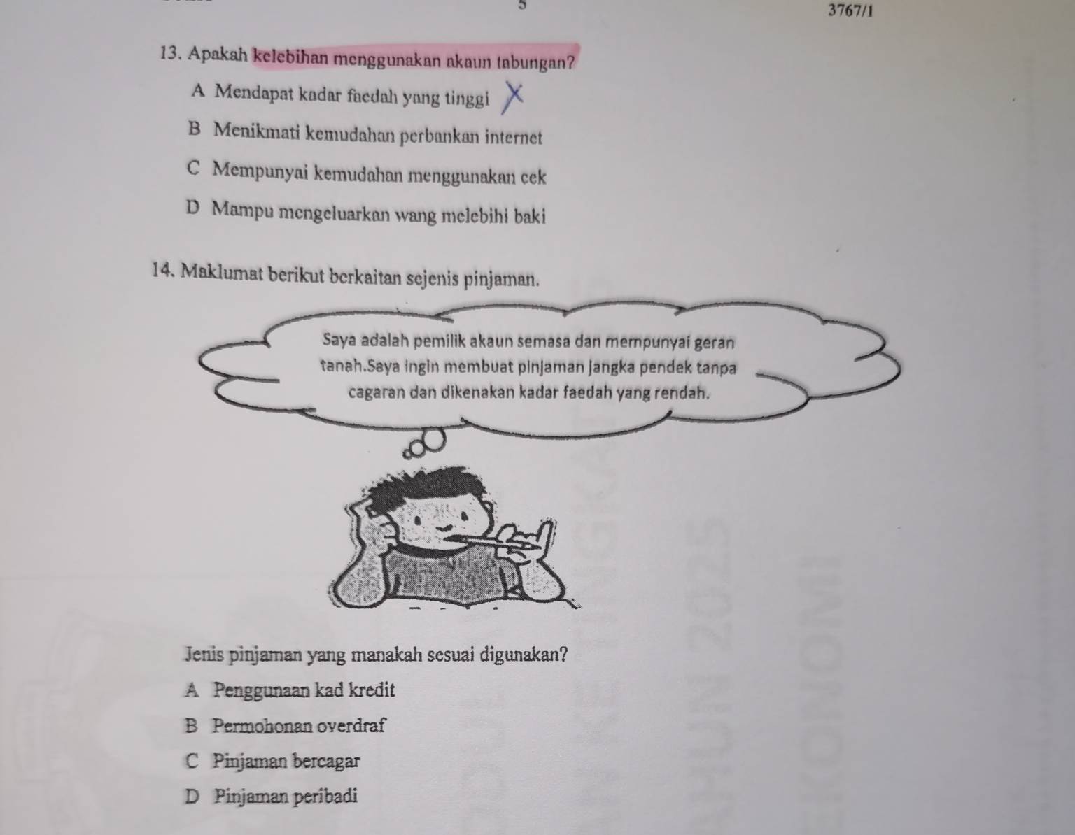 5
3767/1
13. Apakah kelebihan menggunakan akaun tabungan?
A Mendapat kadar faedah yang tinggi
B Menikmati kemudahan perbankan internet
C Mempunyai kemudahan menggunakan cek
D Mampu mengeluarkan wang melebihi baki
14. Maklumat berikut berkaitan sejenis pinjaman.
Jenis pinjaman yang manakah sesuai digunakan?
A Penggunaan kad kredit
B Permohonan overdraf
C Pinjaman bercagar
D Pinjaman peribadi