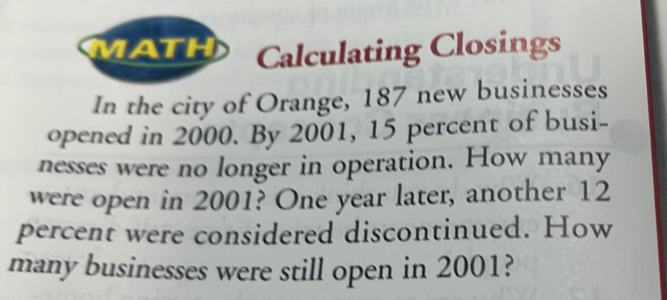 MATH Calculating Closings 
In the city of Orange, 187 new businesses 
opened in 2000. By 2001, 15 percent of busi- 
nesses were no longer in operation. How many 
were open in 2001? One year later, another 12
percent were considered discontinued. How 
many businesses were still open in 2001?