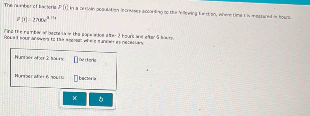 The number of bacteria P(t) in a certain population increases according to the following function, where time t is measured in hours.
P(t)=2700e^(0.13t)
Find the number of bacteria in the population after 2 hours and after 6 hours. 
Round your answers to the nearest whole number as necessary. 
Number after 2 hours : bacteria 
Number after 6 hours : bacteria 
×