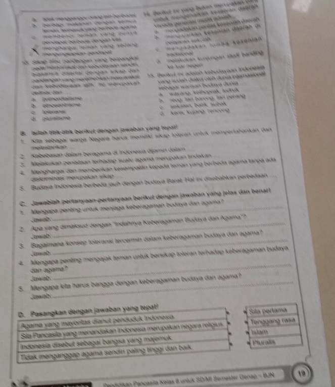 a hdak mengganggu orng lain benbacat.  4. Berikut ir y ang bukan merupaka    
Gerbagí makanán dengán semua volyk mengenalkan kesenian daerah.
verada penerasí muda adain 
* nengadakán pontas koseníán daeran
temán, teanasuk vang barboda agama
h   mengajarkan kesenian daerah di
mambangr teman xạng 2unxa
b endapal berbada dengan 1cm
C mengadakan lomba kosenian
menghargar teman vàng sedang Pelajarán sokölah
mengungkapian gendapal
tradtional
13. Sikag alau pandangan vang berpangkal d.  melakukan kunjungan studi banding
pade mass brakat dan kebudivaan sendin.
biasanja disertal gengan sikap dan ke luar négerí 
dan kabudayaan ain. tỷ marupakan 15. Benkut ini adalah kebudayaan Indonealä
Yang sudah diakuí oleh dunia internasional
zandängán vang meremebkan masvarkat
deänas den  seb agar warman bodaya dunia
a. primerdialisme a  wayang, kelhoprak, ludruk
b. emosentnsme b. reog, tan barong, tan perang
c   so k aten, batk, subak
c tolerane
dí piuraîtsme d. kenis, kujang. rencong
B. Isilah titik-titik berikut dengan jawaban yang tepal
1. Kita sebagai warge Negara harus memiliki sikap toleran untuk mempertahankan dan
melestankan
2. Kebebasan dalam beragama di Indonesía dijamin dalam
3. Meiakukan penistaan terhadap suatu agama merupakan tindakan
4. Menghargai dan memberikan kesempalán kepada teman yang berbeda agama tanpa ada
diskriminasí merupakan sikap
5. Budaya Indonesia berbeda jauh dengan budaya Barat. Hal ini disebabkan perbedaan
C. Jawabiah perlanyaan-pertanyaan berikut dengan jawaban yang jelas dan benarl
1. Mengapa penting untuk menjaga keberagaman budaya dan agama?_
Jawab:
_
2. Apa yang dimaksud dengan ''Indahnya Keberagaman Budaya dan Agama"?
Jawab
3. Bagaimana konsep toleransi tercermin dalam keberagaman budaya dan agama?
Jawab:
4. Mengapa penting mengajak teman untuk bersikap toleran terhadap keberagaman budaya
dan agama?
Jawah
_
5. Mengapa kita harus bangga dengan keberagaman budaya dan agama?
Jawabi
Pandidikan Pançasila Kelas 6 untuk SD/MI Semester Genap =(6)N 19