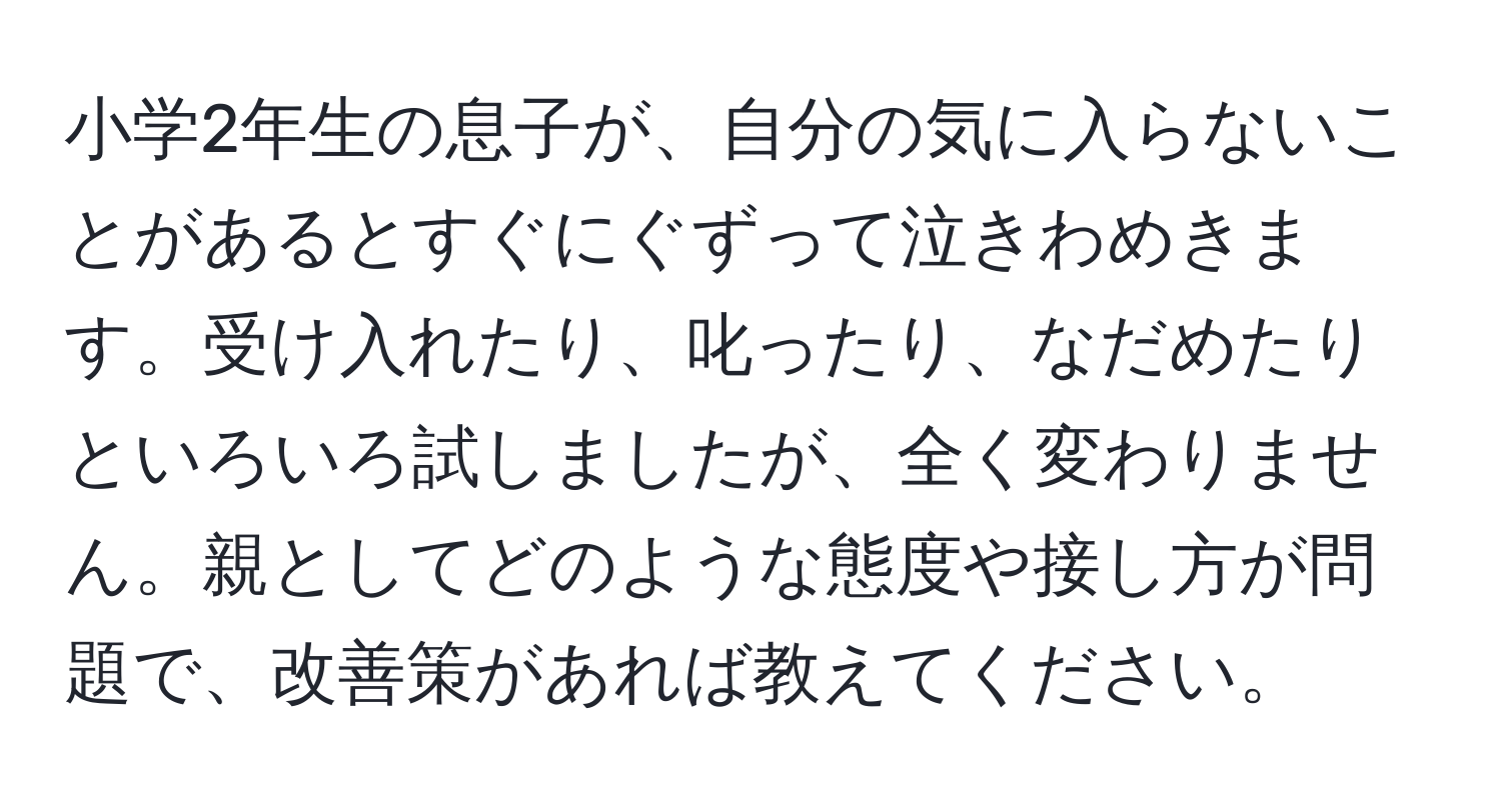 小学2年生の息子が、自分の気に入らないことがあるとすぐにぐずって泣きわめきます。受け入れたり、叱ったり、なだめたりといろいろ試しましたが、全く変わりません。親としてどのような態度や接し方が問題で、改善策があれば教えてください。