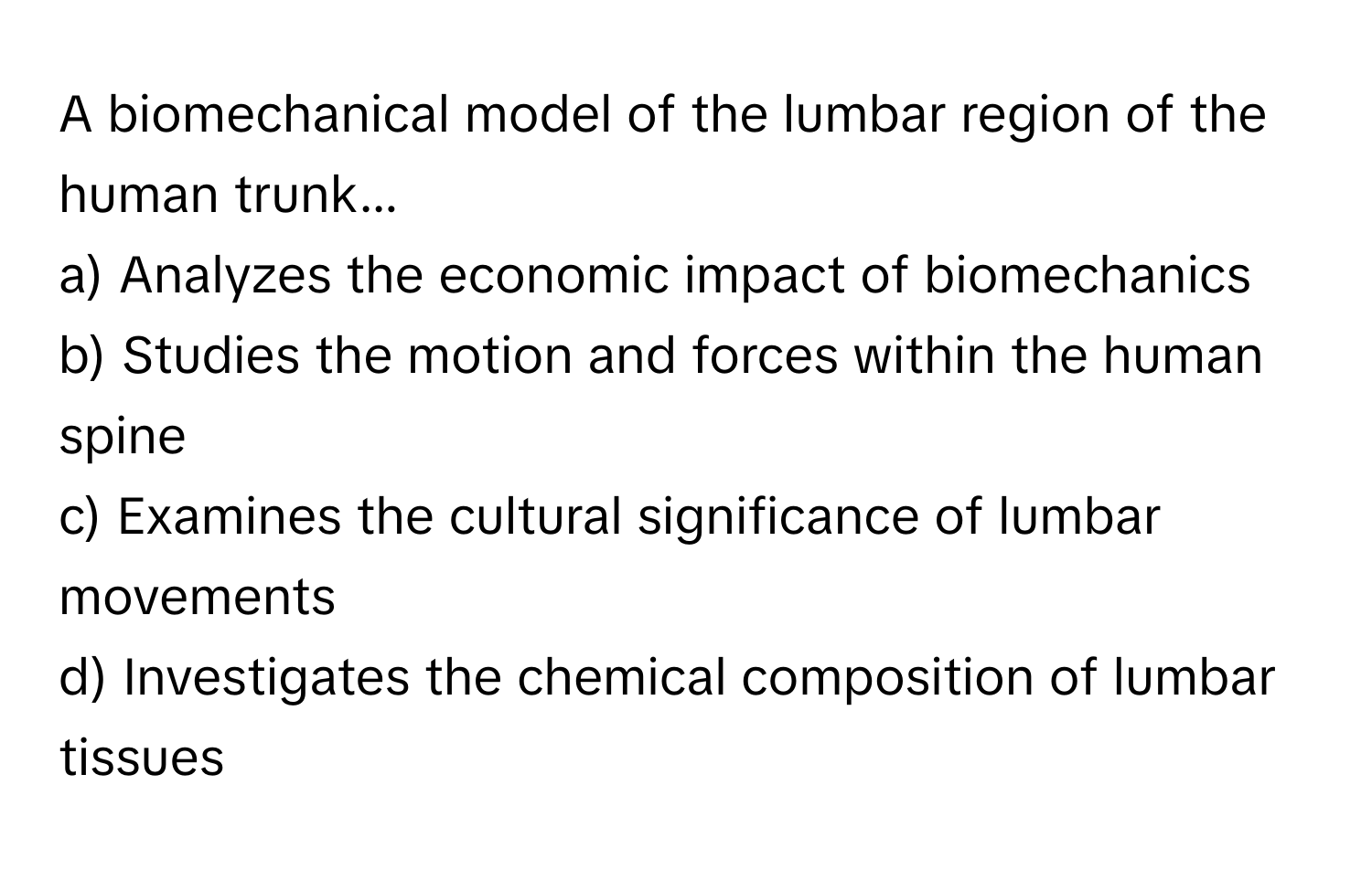 A biomechanical model of the lumbar region of the human trunk...

a) Analyzes the economic impact of biomechanics 
b) Studies the motion and forces within the human spine 
c) Examines the cultural significance of lumbar movements 
d) Investigates the chemical composition of lumbar tissues