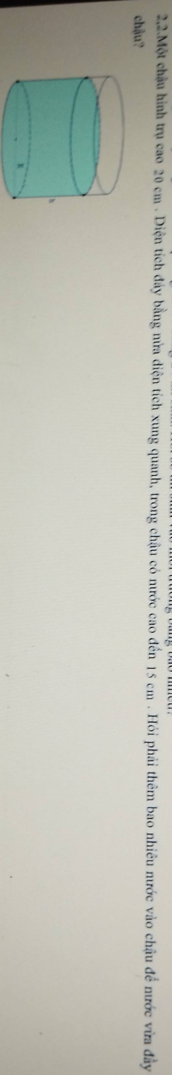 2,2.Một châu hình trụ cao 20 cm. Diện tích đảy bằng nửa diện tích xung quanh, trong chậu có nước cao đến 15 cm. Hỏi phải thêm bao nhiêu nước vào chậu để nước vừa đây 
chậu?