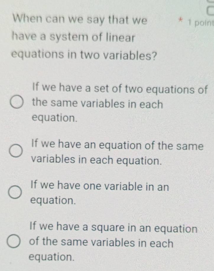 When can we say that we
* 1 point
have a system of linear
equations in two variables?
If we have a set of two equations of
the same variables in each
equation.
If we have an equation of the same
variables in each equation.
If we have one variable in an
equation.
If we have a square in an equation
of the same variables in each
equation.