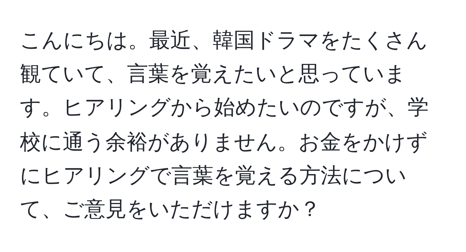 こんにちは。最近、韓国ドラマをたくさん観ていて、言葉を覚えたいと思っています。ヒアリングから始めたいのですが、学校に通う余裕がありません。お金をかけずにヒアリングで言葉を覚える方法について、ご意見をいただけますか？