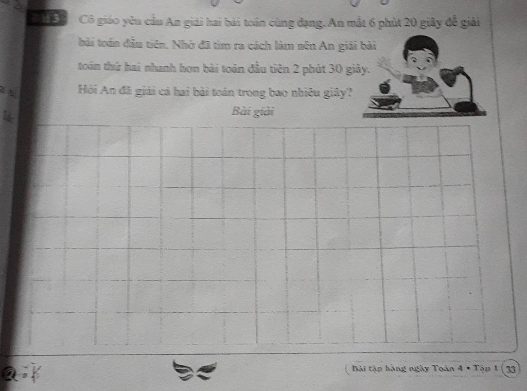 Cô giáo yêu cầu An giải hai bài toán cùng dạng.An mắt 6 phút 20 giây đễ giải 
bải toán đầu tiên. Nhờ đã tìm ra cách làm nên An gi 
toán thứ hai nhanh hơn bài toán đầu tiên 2 phút 30 g 
Hỏi An đã giải cả hai bài toán trong bao nhiêu giây? 
Bài giải 
a 
Bài tập hàng ngày Toán 4 * Tập 1 ( 33