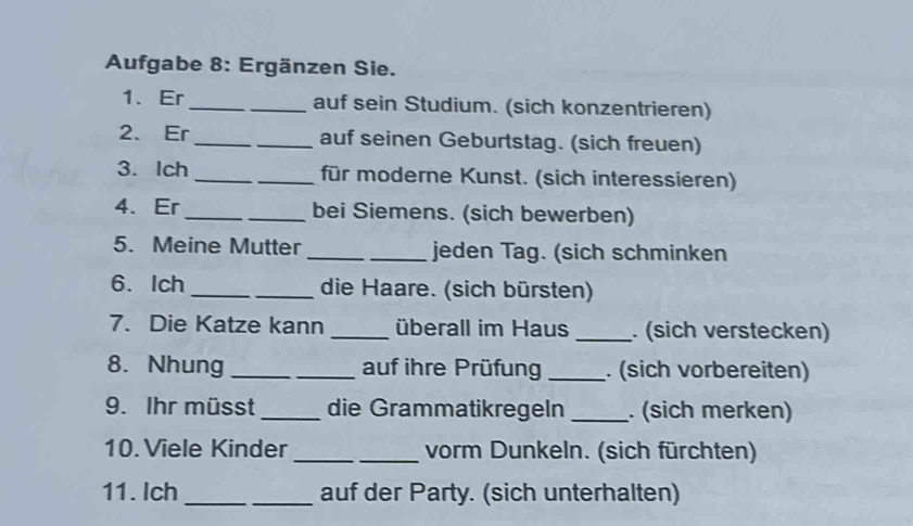 Aufgabe 8: Ergänzen Sie. 
1、 Er_ _auf sein Studium. (sich konzentrieren) 
2. Er_ _auf seinen Geburtstag. (sich freuen) 
3. Ich _für moderne Kunst. (sich interessieren) 
4. Er __bei Siemens. (sich bewerben) 
5. Meine Mutter __jeden Tag. (sich schminken 
6. Ich _die Haare. (sich bürsten) 
7. Die Katze kann _überall im Haus _. (sich verstecken) 
8. Nhung _auf ihre Prüfung _. (sich vorbereiten) 
9. Ihr müsst_ die Grammatikregeln _. (sich merken) 
10. Viele Kinder __vorm Dunkeln. (sich fürchten) 
11. Ich_ auf der Party. (sich unterhalten)