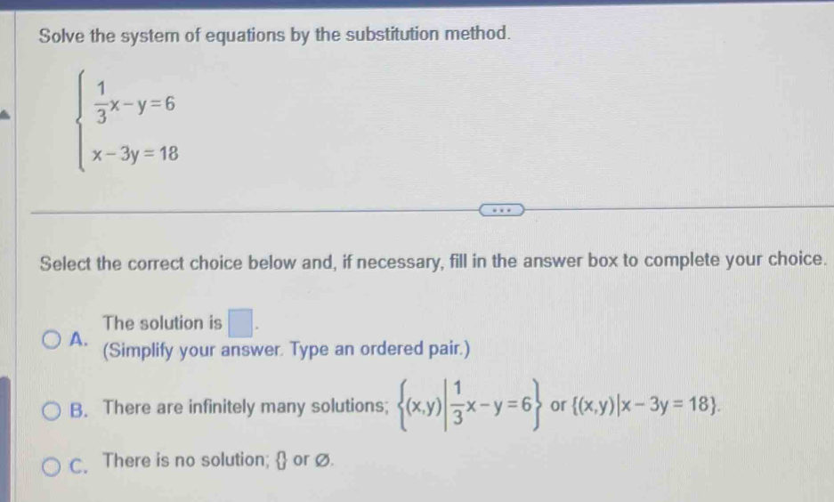 Solve the system of equations by the substitution method.
beginarrayl  1/3 x-y=6 x-3y=18endarray.
Select the correct choice below and, if necessary, fill in the answer box to complete your choice.
The solution is □ .
A. (Simplify your answer. Type an ordered pair.)
B. There are infinitely many solutions;  (x,y)| 1/3 x-y=6 or  (x,y)|x-3y=18.
C. There is no solution;  or ∅.