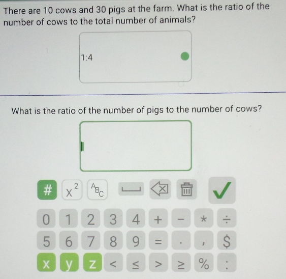 There are 10 cows and 30 pigs at the farm. What is the ratio of the 
number of cows to the total number of animals?
1:4
What is the ratio of the number of pigs to the number of cows? 
# x^2^AB C
X
0 1 2 3 4 + * ÷
5 6 7 8 9 = 、 1 S
X y Z < > %