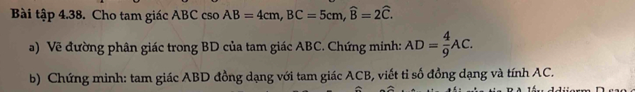 Bài tập 4.38. Cho tam giác ABC cso AB=4cm, BC=5cm, widehat B=2widehat C. 
a) Về đường phân giác trong BD của tam giác ABC. Chứng minh: AD= 4/9 AC. 
b) Chứng minh: tam giác ABD đồng dạng với tam giác ACB, viết tỉ số đồng dạng và tính AC.