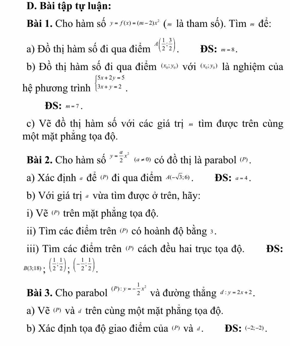 Bài tập tự luận:
Bài 1. Cho hàm số y=f(x)=(m-2)x^2 (' là tham số). Tìm  đề:
a) Đồ thị hàm số đi qua điểm A( 1/2 ; 3/2 ). DS: m=8.
b) Đồ thị hàm số đi qua điểm (x_0;y_0) với (x_0;y_0) là nghiệm của
hệ phương trình beginarrayl 5x+2y=5 3x+y=2endarray.
DS: m=7.
c) Vẽ đồ thị hàm số với các giá trị " tìm được trên cùng
một mặt phắng tọa độ.
Bài 2. Cho hàm số y= a/2 x^2(a!= 0) có đồ thị là parabol (P).
a) Xác định # để  đi qua điểm A(-sqrt(3);6). DS: a=4.
b) Với giá trị  vừa tìm được ở trên, hãy:
i) Vẽ (') trên mặt phẳng tọa độ.
i) Tìm các điểm trên  có hoành độ bằng 3.
iii) Tìm các điểm trên ( cách đều hai trục tọa độ. DS:
B(3;18);( 1/2 ; 1/2 );(- 1/2 ; 1/2 ).
Bài 3. Cho parabol (P):y=- 1/2 x^2 và đường thắng d:y=2x+2.
a) Vẽ  và # trên cùng một mặt phẳng tọa độ.
b) Xác định tọa độ giao điểm của (ρ) và 4. DS: (-2;-2).