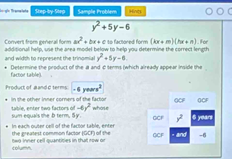 Gongle Translate Step-by-Step Sample Problem Hints
y^2+5y-6
Convert from general form ax^2+bx+c to factored form (kx+m)(hx+n). For
additional help, use the area model below to help you determine the correct length
and width to represent the trinomial y^2+5y-6.
Determine the product of the a and C terms (which already appear inside the ,
factor table).
Product of a and @ terms: - 6 yea s^2
In the other inner corners of the factor
table, enter two factors of -6y^2 whose
sum equals the b term, 5y. 
In each outer cell of the factor table, enter
the greatest common factor (GCF) of the 
two inner cell quantities in that row or
column.