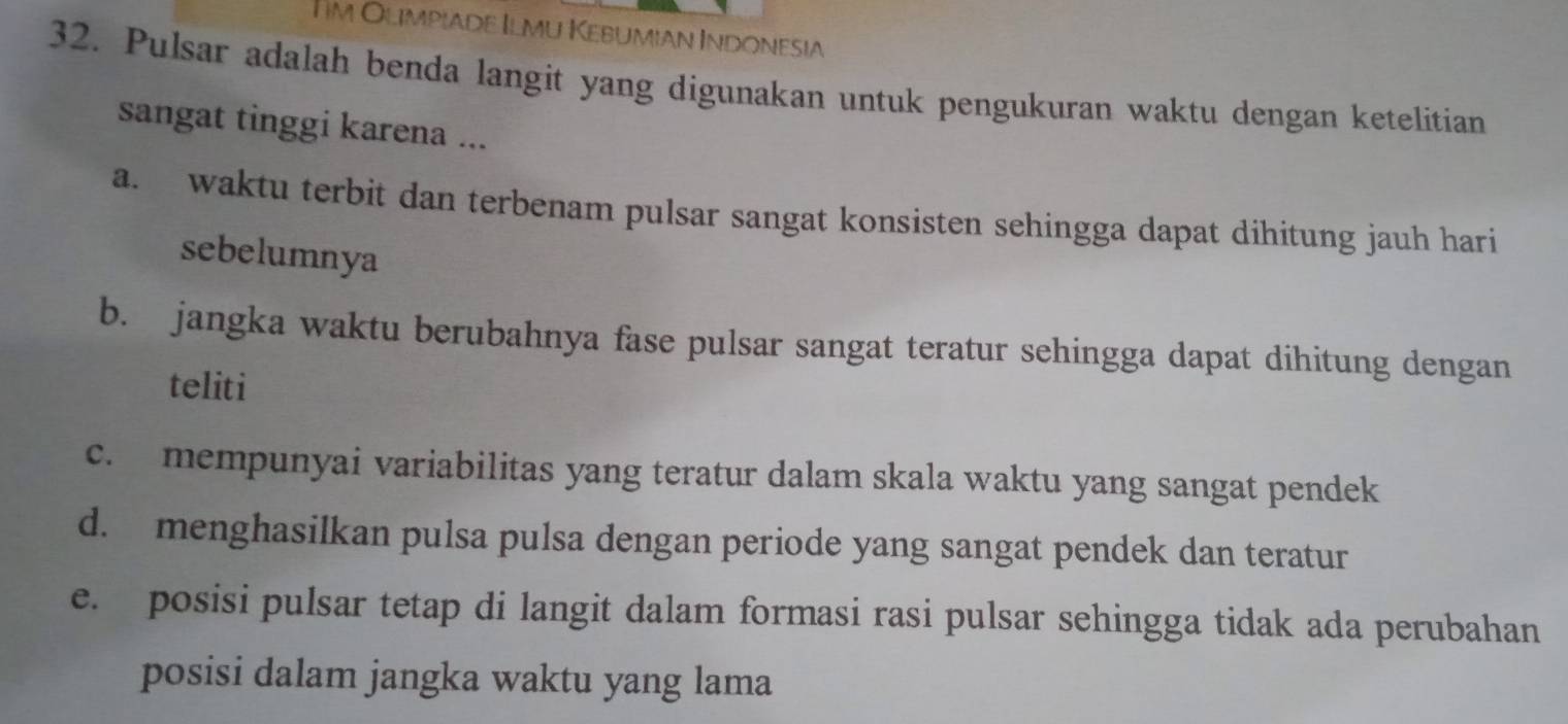 Iim Olimpiade Ilmu Kebumian Indonesia
32. Pulsar adalah benda langit yang digunakan untuk pengukuran waktu dengan ketelitian
sangat tinggi karena ...
a. waktu terbit dan terbenam pulsar sangat konsisten sehingga dapat dihitung jauh hari
sebelumnya
b. jangka waktu berubahnya fase pulsar sangat teratur sehingga dapat dihitung dengan
teliti
c. mempunyai variabilitas yang teratur dalam skala waktu yang sangat pendek
d. menghasilkan pulsa pulsa dengan periode yang sangat pendek dan teratur
e. posisi pulsar tetap di langit dalam formasi rasi pulsar sehingga tidak ada perubahan
posisi dalam jangka waktu yang lama