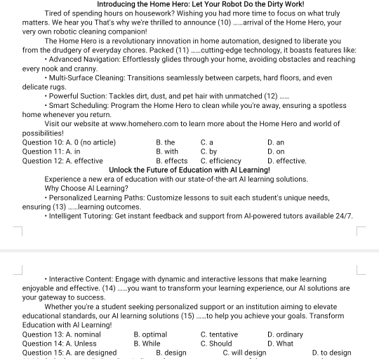 Introducing the Home Hero: Let Your Robot Do the Dirty Work!
Tired of spending hours on housework? Wishing you had more time to focus on what truly
matters. We hear you That's why we're thrilled to announce (10) ......arrival of the Home Hero, your
very own robotic cleaning companion!
The Home Hero is a revolutionary innovation in home automation, designed to liberate you
from the drudgery of everyday chores. Packed (11) ......cutting-edge technology, it boasts features like:
Advanced Navigation: Effortlessly glides through your home, avoiding obstacles and reaching
every nook and cranny.
• Multi-Surface Cleaning: Transitions seamlessly between carpets, hard floors, and even
delicate rugs.
Powerful Suction: Tackles dirt, dust, and pet hair with unmatched (12) ......
• Smart Scheduling: Program the Home Hero to clean while you're away, ensuring a spotless
home whenever you return.
Visit our website at www.homehero.com to learn more about the Home Hero and world of
possibilities!
Question 10:A. 0 (no article) B. the C. a D. an
Question 11:A. in B. with C. by D. on
Question 12:A effective B. effects C. efficiency D. effective.
Unlock the Future of Education with Al Learning!
Experience a new era of education with our state-of-the-art AI learning solutions.
Why Choose Al Learning?
• Personalized Learning Paths: Customize lessons to suit each student's unique needs,
ensuring (13) ......learning outcomes.
• Intelligent Tutoring: Get instant feedback and support from Al-powered tutors available 24/7.
• Interactive Content: Engage with dynamic and interactive lessons that make learning
enjoyable and effective. (14) ......you want to transform your learning experience, our AI solutions are
your gateway to success.
Whether you're a student seeking personalized support or an institution aiming to elevate
educational standards, our AI learning solutions (15) ......to help you achleve your goals. Transform
Education with Al Learning!
Question 13:A. nominal B. optimal C. tentative D. ordinary
Question 14:A. Unless B. While C. Should D. What
Question 15:A are designed B. design C. will design D. to design