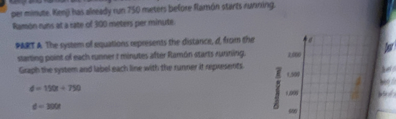 per minute. Kenji has already run 750 meters before Ramón starts running. 
Ramón runs at a rate of 300 meters per minute. 
PART A. The system of equations represents the distance, d, from the a 
ber 
starting point of each runner 1 minutes after Ramón starts running. 
Graph the system and label each line with the runner it represents.
1,000
d=150t+750
1.995 b
d=300t
59