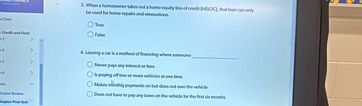 When a homeowner takes out a home equity line of credit (HELOC), that loan can only
be used for home repairs and renovations.
o Class
True
: Credit and Debt False
3
14 4. Leasing a car is a method of financing where someone _.
15
Never pays any interest or fees
16 Is paying off two or more vehicles at one time
ary Makes monthly payments on but does not own the vehicle
Chapter Review Does not have to pay any taxes on the vehicle for the first six months
hapter Post-Test