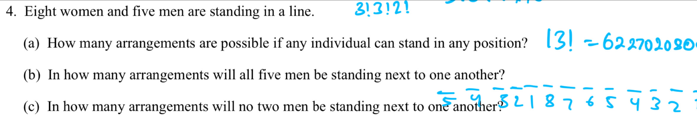 31 
4. Eight women and five men are standing in a line. 3!2!
(a) How many arrangements are possible if any individual can stand in any position? 
(b) In how many arrangements will all five men be standing next to one another? 
_
6 5 y 3
(c) In how many arrangements will no two men be standing next to one another? 2