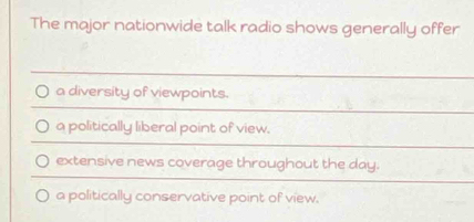 The major nationwide talk radio shows generally offer
a diversity of viewpoints.
a politically liberal point of view.
extensive news coverage throughout the day.
a politically conservative point of view.