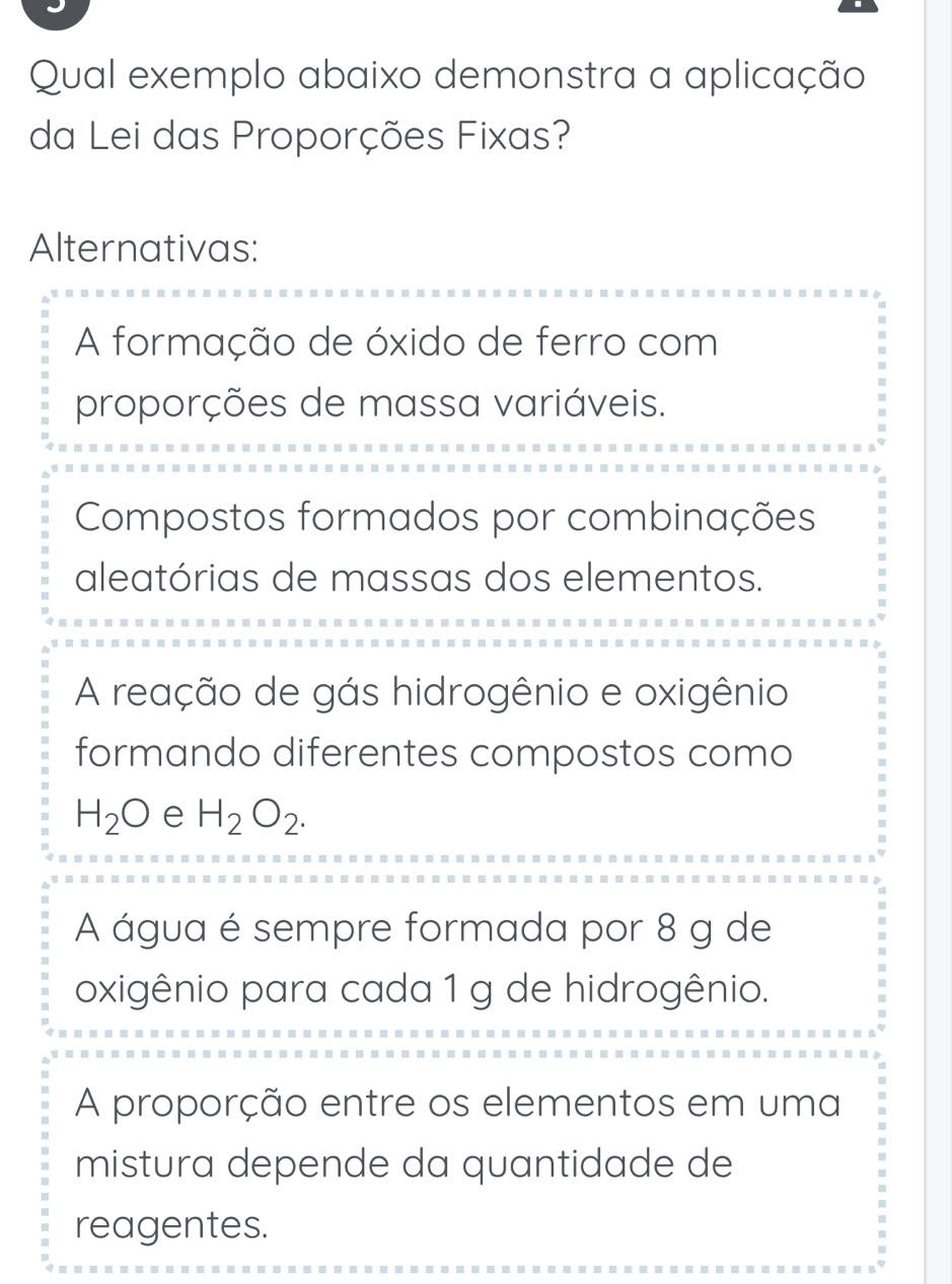 Qual exemplo abaixo demonstra a aplicação
da Lei das Proporções Fixas?
Alternativas:
A formação de óxido de ferro com
proporções de massa variáveis.
Compostos formados por combinações
aleatórias de massas dos elementos.
A reação de gás hidrogênio e oxigênio
formando diferentes compostos como
H_2O e H_2O_2.
A água é sempre formada por 8 g de
oxigênio para cada 1 g de hidrogênio.
A proporção entre os elementos em uma
mistura depende da quantidade de
reagentes.