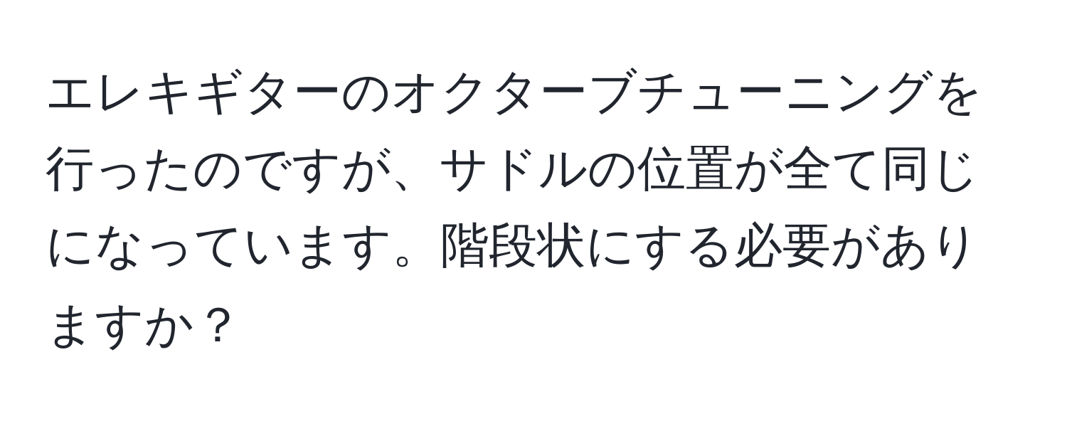 エレキギターのオクターブチューニングを行ったのですが、サドルの位置が全て同じになっています。階段状にする必要がありますか？